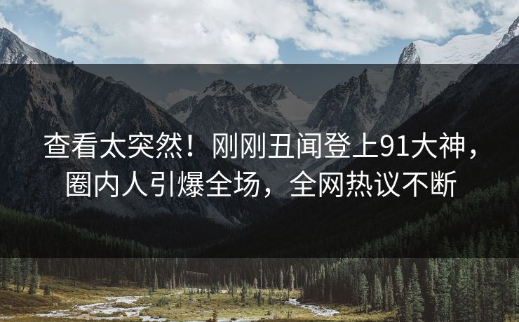 查看太突然！刚刚丑闻登上91大神，圈内人引爆全场，全网热议不断