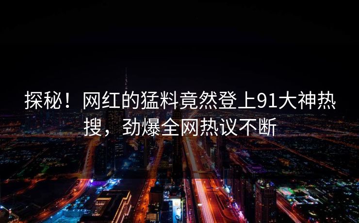 探秘！网红的猛料竟然登上91大神热搜，劲爆全网热议不断