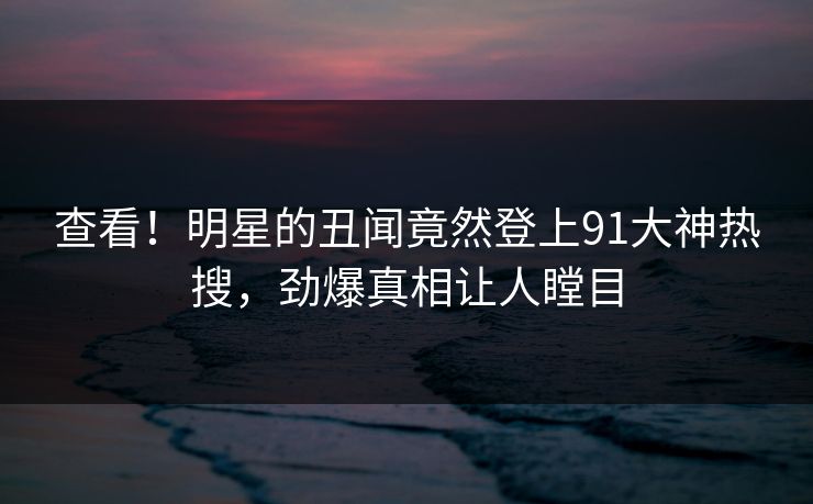 查看！明星的丑闻竟然登上91大神热搜，劲爆真相让人瞠目