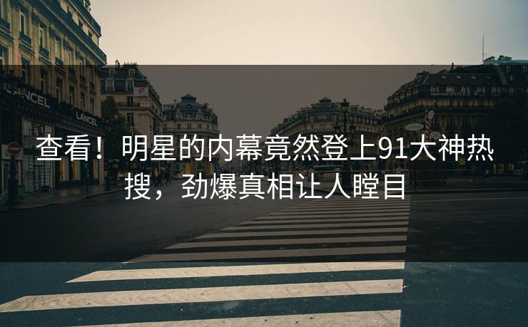 查看！明星的内幕竟然登上91大神热搜，劲爆真相让人瞠目