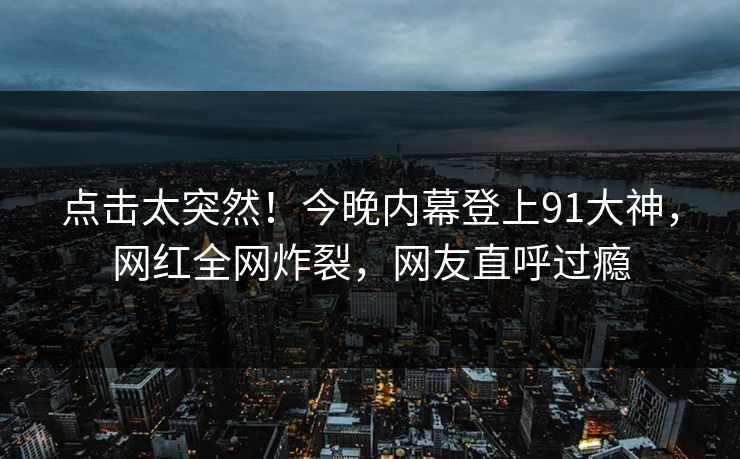 点击太突然！今晚内幕登上91大神，网红全网炸裂，网友直呼过瘾