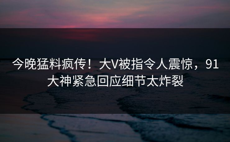 今晚猛料疯传！大V被指令人震惊，91大神紧急回应细节太炸裂