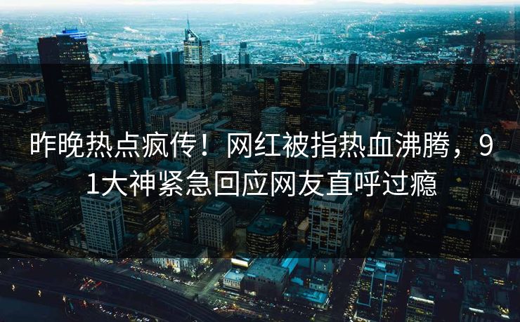 昨晚热点疯传！网红被指热血沸腾，91大神紧急回应网友直呼过瘾