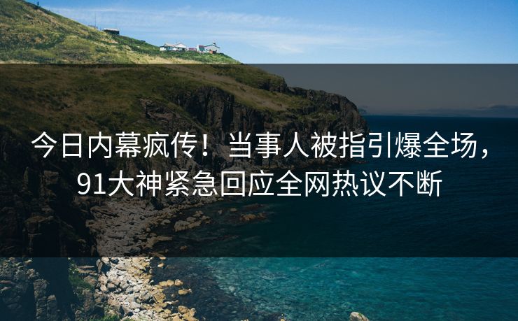 今日内幕疯传！当事人被指引爆全场，91大神紧急回应全网热议不断