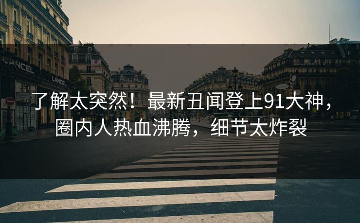 了解太突然！最新丑闻登上91大神，圈内人热血沸腾，细节太炸裂