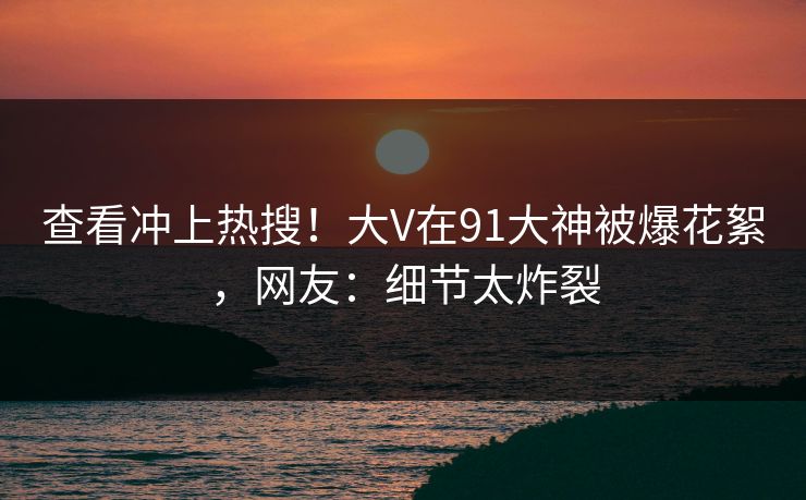 查看冲上热搜！大V在91大神被爆花絮，网友：细节太炸裂
