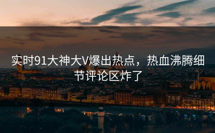 实时91大神大V爆出热点，热血沸腾细节评论区炸了