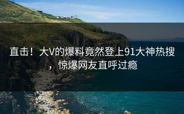 直击！大V的爆料竟然登上91大神热搜，惊爆网友直呼过瘾