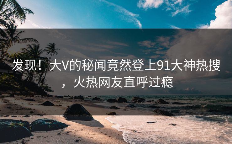 发现！大V的秘闻竟然登上91大神热搜，火热网友直呼过瘾