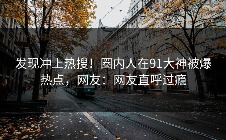 发现冲上热搜！圈内人在91大神被爆热点，网友：网友直呼过瘾
