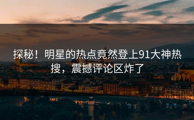 探秘！明星的热点竟然登上91大神热搜，震撼评论区炸了