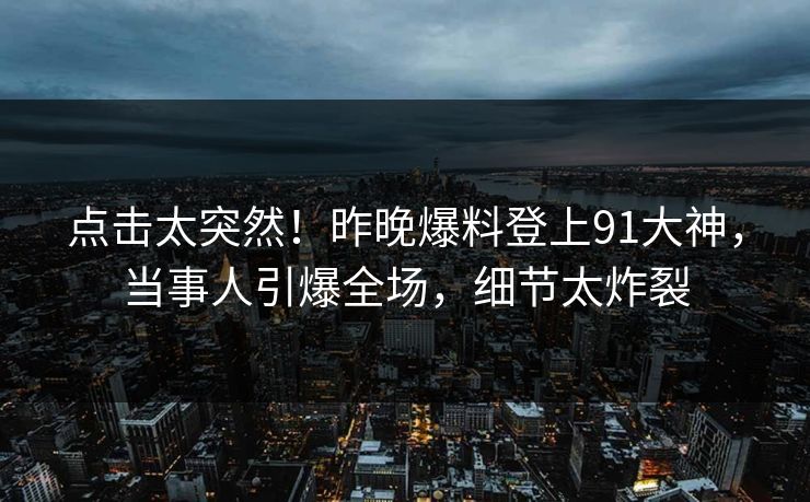 点击太突然！昨晚爆料登上91大神，当事人引爆全场，细节太炸裂