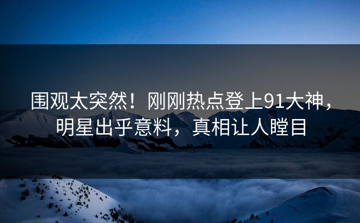 围观太突然！刚刚热点登上91大神，明星出乎意料，真相让人瞠目