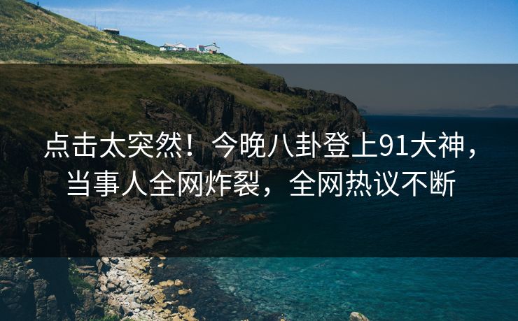 点击太突然！今晚八卦登上91大神，当事人全网炸裂，全网热议不断
