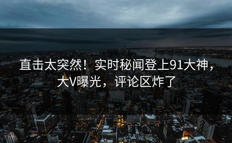 直击太突然！实时秘闻登上91大神，大V曝光，评论区炸了