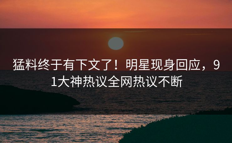 猛料终于有下文了！明星现身回应，91大神热议全网热议不断