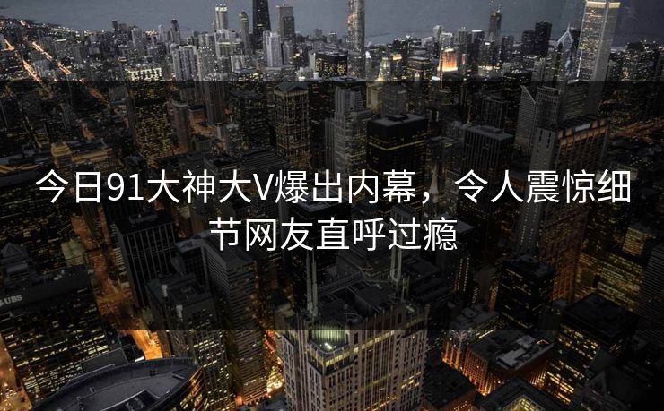今日91大神大V爆出内幕，令人震惊细节网友直呼过瘾