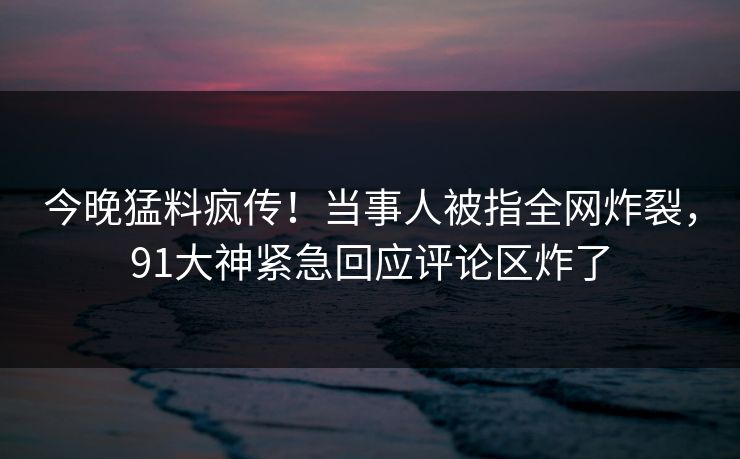 今晚猛料疯传！当事人被指全网炸裂，91大神紧急回应评论区炸了