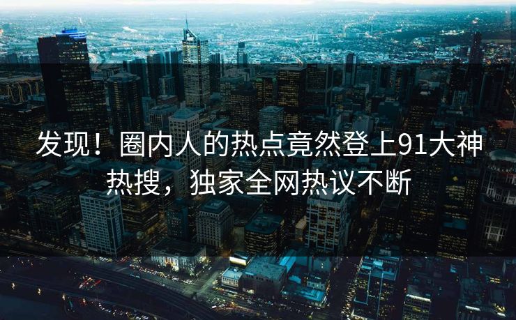 发现！圈内人的热点竟然登上91大神热搜，独家全网热议不断