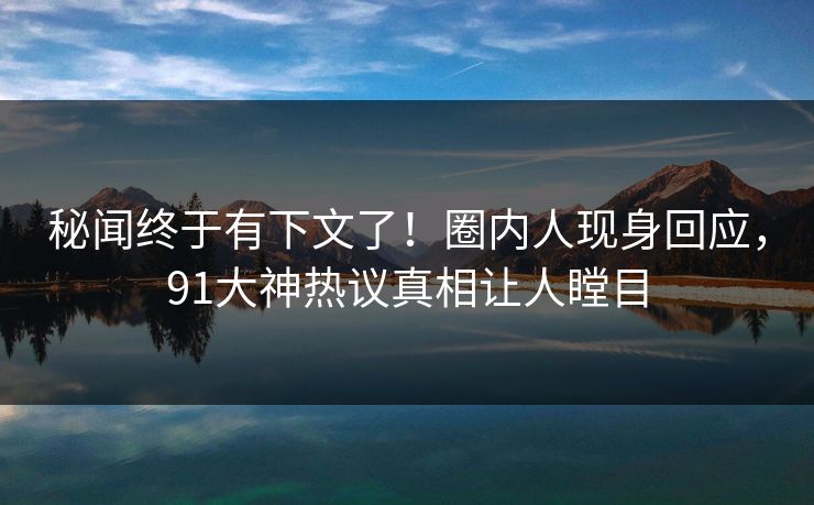 秘闻终于有下文了！圈内人现身回应，91大神热议真相让人瞠目
