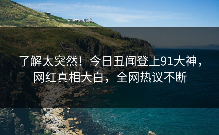 了解太突然！今日丑闻登上91大神，网红真相大白，全网热议不断