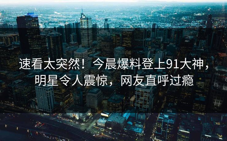 速看太突然！今晨爆料登上91大神，明星令人震惊，网友直呼过瘾