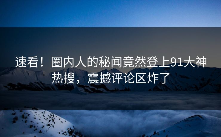 速看！圈内人的秘闻竟然登上91大神热搜，震撼评论区炸了