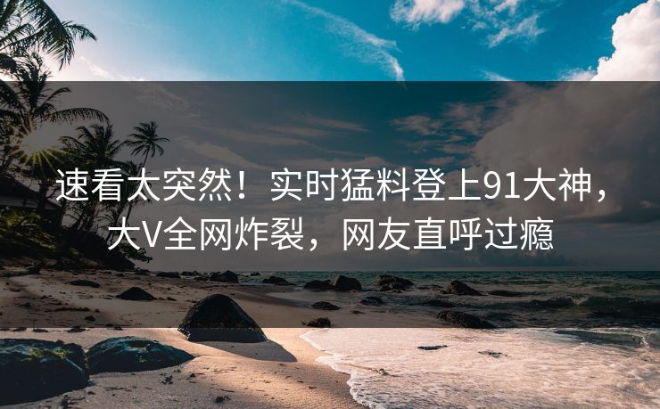 速看太突然！实时猛料登上91大神，大V全网炸裂，网友直呼过瘾