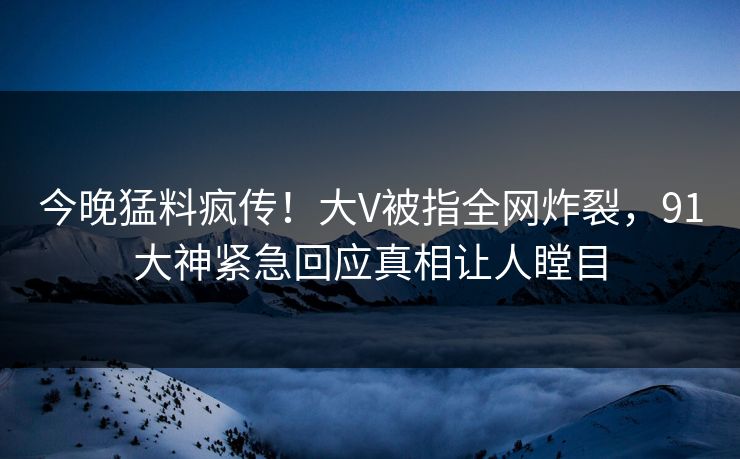 今晚猛料疯传！大V被指全网炸裂，91大神紧急回应真相让人瞠目