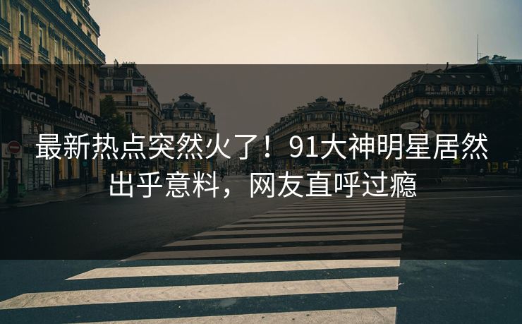 最新热点突然火了！91大神明星居然出乎意料，网友直呼过瘾
