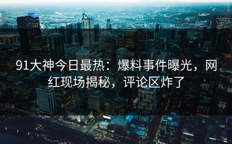 91大神今日最热：爆料事件曝光，网红现场揭秘，评论区炸了