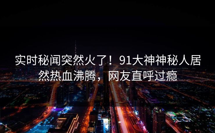 实时秘闻突然火了！91大神神秘人居然热血沸腾，网友直呼过瘾