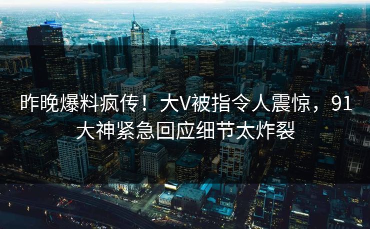 昨晚爆料疯传！大V被指令人震惊，91大神紧急回应细节太炸裂