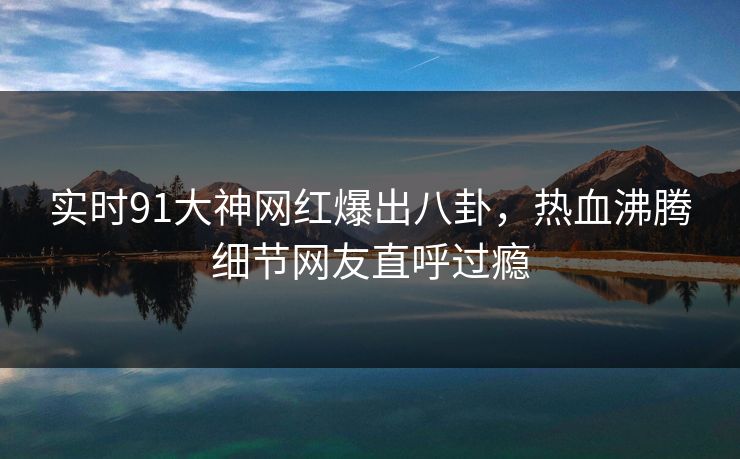 实时91大神网红爆出八卦，热血沸腾细节网友直呼过瘾