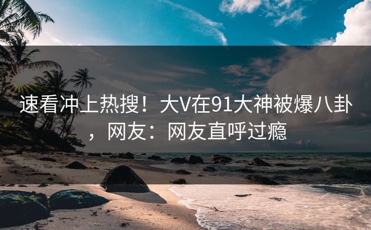 速看冲上热搜！大V在91大神被爆八卦，网友：网友直呼过瘾