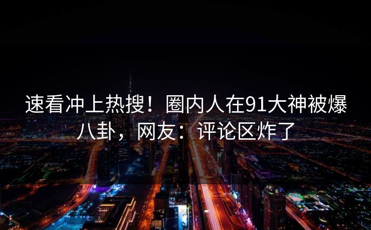 速看冲上热搜！圈内人在91大神被爆八卦，网友：评论区炸了