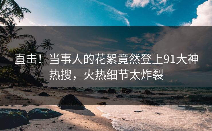 直击！当事人的花絮竟然登上91大神热搜，火热细节太炸裂