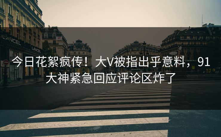 今日花絮疯传！大V被指出乎意料，91大神紧急回应评论区炸了