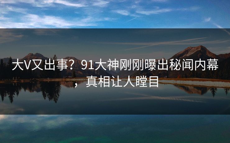 大V又出事？91大神刚刚曝出秘闻内幕，真相让人瞠目