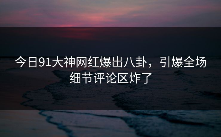 今日91大神网红爆出八卦，引爆全场细节评论区炸了