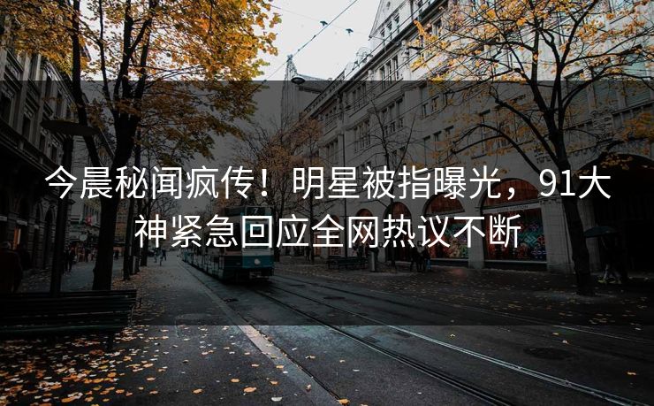 今晨秘闻疯传！明星被指曝光，91大神紧急回应全网热议不断