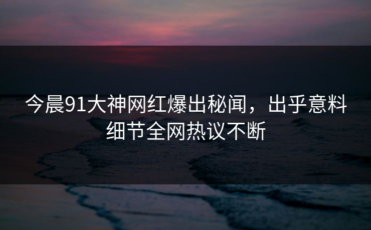 今晨91大神网红爆出秘闻，出乎意料细节全网热议不断