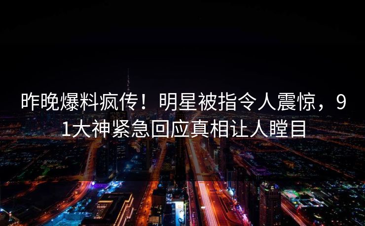 昨晚爆料疯传！明星被指令人震惊，91大神紧急回应真相让人瞠目