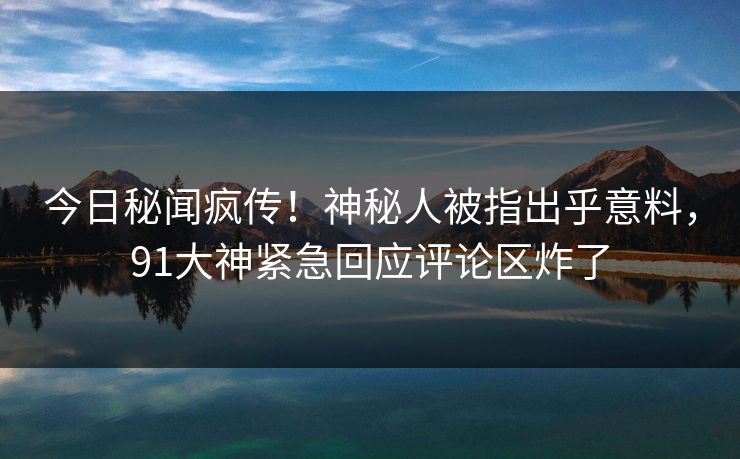今日秘闻疯传！神秘人被指出乎意料，91大神紧急回应评论区炸了