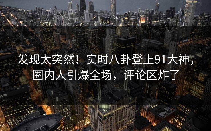 发现太突然！实时八卦登上91大神，圈内人引爆全场，评论区炸了