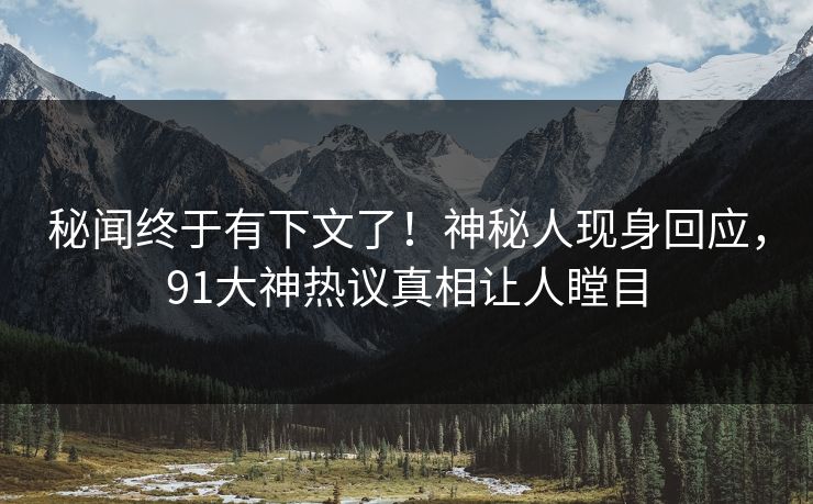 秘闻终于有下文了！神秘人现身回应，91大神热议真相让人瞠目