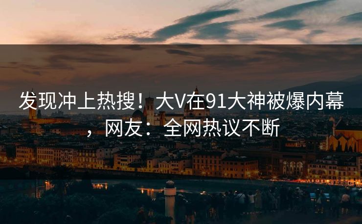发现冲上热搜！大V在91大神被爆内幕，网友：全网热议不断