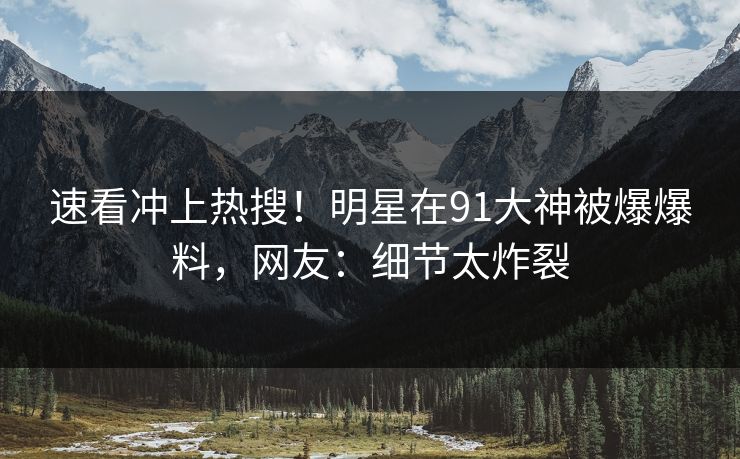 速看冲上热搜！明星在91大神被爆爆料，网友：细节太炸裂