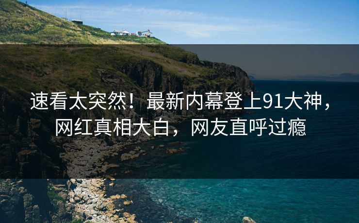 速看太突然！最新内幕登上91大神，网红真相大白，网友直呼过瘾