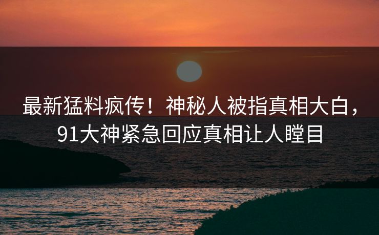 最新猛料疯传！神秘人被指真相大白，91大神紧急回应真相让人瞠目